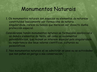 Monumentos Naturais1. Os monumentos naturais son espacios ou elementos da natureza constituídos basicamente por formacións de notoria singularidade, rareza ou beleza que merecen ser obxecto dunha protección especial.Considéranse tamén monumentos naturais as formacións xeolóxicas e os demáis elementos da terra, así como os xacementos paleontolóxicos, que reúnan un interese especial pola singularidade ou importancia dos seus valores científicos, culturais ou paisaxísticos.2. Nos monumentos naturais só se admitirán os usos ou as actividades que non poñan en perigo a súa conservación.