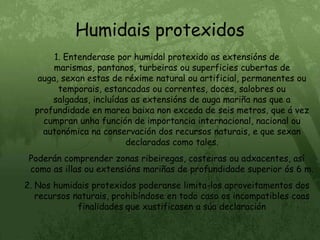 Humidais protexidos1. Entenderase por humidal protexido as extensións de marismas, pantanos, turbeiras ou superficies cubertas de auga, sexan estas de réxime natural ou artificial, permanentes ou temporais, estancadas ou correntes, doces, salobres ou salgadas, incluídas as extensións de auga mariña nas que a profundidade en marea baixa non exceda de seis metros, que á vez cumpran unha función de importancia internacional, nacional ou autonómica na conservación dos recursos naturais, e que sexan declaradas como tales.Poderán comprender zonas ribeiregas, costeiras ou adxacentes, así como as illas ou extensións mariñas de profundidade superior ós 6 m.2. Nos humidais protexidos poderanse limita-los aproveitamentos dos recursos naturais, prohibíndose en todo caso os incompatibles coas finalidades que xustificasen a súa declaración
