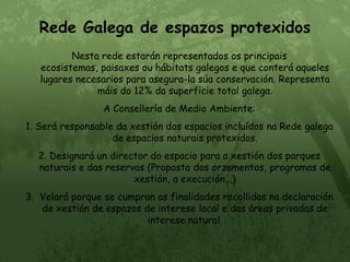Rede Galega de espazos protexidosNesta rede estarán representados os principais ecosistemas, paisaxes ou hábitats galegos e que conterá aqueles lugares necesarios para asegura-la súa conservación. Representa máis do 12% da superficie total galega.A Consellería de Medio Ambiente:1. Será responsable da xestión dos espacios incluídos na Rede galega de espacios naturais protexidos.2. Designará un director do espacio para a xestión dos parques naturais e das reservas (Proposta dos orzamentos, programas de xestión, a execución...)3.  Velará porque se cumpran as finalidades recollidas na declaración de xestión de espazos de interese local e das áreas privadas de interese natural.