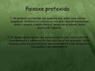 Paisaxe protexida1. As paisaxes protexidas son espacios que, polos seus valores singulares, estéticos e culturais ou ben pola relación harmoniosa entre o home e o medio natural, sexan merecedores dunha protección especial.2. O réxime de protección das paisaxes protexidas estará dirixido expresamente á conservación das relacións e dos procesos, tanto naturais coma socioeconómicos, que contribuíron á súa formación e fan posible o seu mantemento.