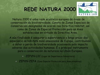 REDE NATURA 2000Natura 2000 é unha rede ecolóxica europea de áreas de conservación da biodiversidade. Consta de Zonas Especiais de Conservación designadas de acordo coa Directiva Hábitat, así como de Zonas de Especial Protección para as Aves establecidas en virtude da Directiva Aves.A súa finalidade é asegurar a supervivencia a longo prazo das especies e os hábitats máis ameazados de Europa, contribuíndo a deter a perda de biodiversidade ocasionada polo impacto adverso das actividades humanas. É o principal instrumento para a conservación da natureza na Unión Europea.ZEPVN-LIC (Lugar de Importancia Comunitaria)ZEPVN-ZEPA (Zona Especial Protección para Aves silvestres)