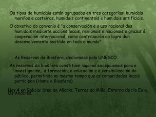 Os tipos de humidais están agrupados en tres categorías: humidais mariños e costeiros, humidais continentais e humidais artificiais.O obxetivo do convenio é "a conservación e o uso racional dos humidais mediante accións locais, rexionais e nacionais e grazas á cooperación internacional, como contribución ao logro dun desenvolvemento sostible en todo o mundo”As Reservas da Biosfera, declaradas pola UNESCO.As reservas de biosfera constitúen lugares excepcionais para a investigación,  a formación, a educación e a sensibilización do público, permitindo ao mesmo tempo que as comunidades locais participen (Home e Biosfera)                                                                                                           Hay 4 en Galicia: área de Allariz, Terras do Miño, Entorno do río Eo e Os Ancares.
