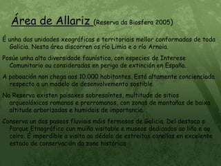 Área de Allariz (Reserva da Biosfera 2005)É unha das unidades xeográficas e territoriais mellor conformadas de toda Galicia. Nesta área discorren os río Limia e o río Arnoia.Posúe unha alta diversidade faunística, con especies de Interese Comunitario ou consideradas en perigo de extinción en España.A poboación non chega aos 10.000 habitantes. Está altamente concienciada respecto a un modelo de desenvolvemento sostible.Na Reserva existen paisaxes sobresaíntes, multitude de sitios arqueolóxicos romanos e prerromanos, con zonas de montañas de baixa altitude arborizadas e humidais de importancia.Conserva un dos paseos fluviais máis fermosos de Galicia. Del destaca o Parque Etnográfico cun muíño visitable e museos dedicados ao liño e ao coiro. É imperdible a visita ao dédalo de estreitas canellas en excelente estado de conservación da zona histórica