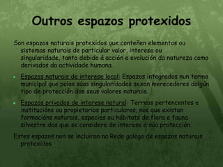 Outros espazos protexidosSon espazos naturais protexidos que conteñen elementos ou sistemas naturais de particular valor, interese ou singularidade, tanto debido á acción e evolución da natureza como derivados da actividade humana.Espazos naturais de interese local: Espazos integrados nun termo municipal que polas súas singularidades sexan merecedores dalgún tipo de protección dos seus valores naturais.Espazos privados de interese natural: Terreos pertencentes a institucións ou propietarios particulares, nos que existan formacións naturais, especies ou hábitats de flora e fauna silvestre dos que se considere de interese a súa protección.Estes espazos non se incluiran na Rede galega de espazos naturais protexidos