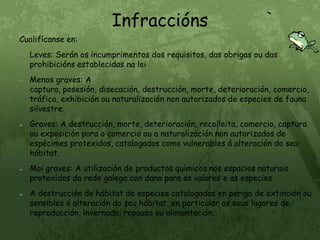 InfracciónsCualifícanse en:Leves: Serán os incumprimentos dos requisitos, das obrigas ou das prohibicións establecidas na leiMenos graves: A captura, posesión, disecación, destrucción, morte, deterioración, comercio, tráfico, exhibición ou naturalización non autorizados de especies de fauna silvestre.Graves: A destrucción, morte, deterioración, recolleita, comercio, captura ou exposición para o comercio ou a naturalización non autorizados de espécimes protexidos, catalogados como vulnerables á alteración do seu hábitat.Moi graves: A utilización de productos químicos nos espacios naturais protexidos da rede galega con dano para os valores e as especies.A destrucción do hábitat de especies catalogadas en perigo de extinción ou sensibles á alteración do seu hábitat, en particular os seus lugares de reproducción, invernada, repouso ou alimentación.