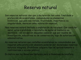 Reserva naturalSon espacios naturais dos que a declaración ten como finalidade a protección de ecosistemas, comunidades ou elementos biolóxicos, que pola súa rareza, fraxilidade, importancia ou singularidade, merecen unha valoración especial.Nas reservas estará limitada a explotación de recursos. Con carácter xeral, estará prohibida a recolleita de material biolóxico ou xeolóxico, con excepción daqueles casos en que por razóns de investigación, educativas ou de conservación, logo de autorización administrativa.As reservas naturais que conteñan ecosistemas ou comunidades que requiran unha protección absoluta poderán ser declaradas reservas naturais integrais. (Prohíbese calquera tipo de aproveitamento e restrinxirase o acceso público)En Galicia non hai Reservas Naturais pero si Reservas da biosfera.