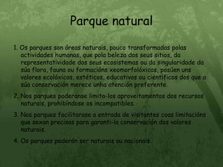 Parque natural1. Os parques son áreas naturais, pouco transformadas polas actividades humanas, que pola beleza dos seus sitios, da representatividade dos seus ecosistemas ou da singularidade da súa flora, fauna ou formacións xeomorfolóxicas, posúen uns valores ecolóxicos, estéticos, educativos ou científicos dos que a súa conservación merece unha atención preferente.2. Nos parques poderanse limita-los aproveitamentos dos recursos naturais, prohibíndose os incompatibles.3. Nos parques facilitarase a entrada de visitantes coas limitacións que sexan precisas para garanti-la conservación dos valores naturais.4. Os parques poderán ser naturais ou nacionais.