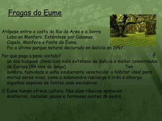 Fragas do EumeAtópase entre a costa da Ría de Ares e a Serra                                     da Loba en Monfero. Esténdese por Cabanas,                                          A Capela, Monfero e Ponte do Eume.                                                          Foi o último parque natural declarado en Galicia en 1997.  Por que paga a pena visitalo?                                                                    É un dos bosques climácicos máis extensos de Galicia e mellor conservados de Europa (84 kms de longo)                                            Ten sombra, humidade e unha exuberante vexetación: o hábitat ideal para moitos seres vivos, como a salamandra rabilarga ó lirón e alberga algunhas especes de fentos case exclusivos.O Eume tamén ofrece cultura. Nas súas ribeiras aparecen mosteiros, castelos, pazos e fermosas pontes de pedra.