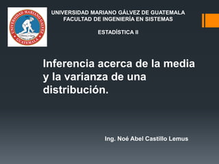 Inferencia acerca de la media
y la varianza de una
distribución.
Ing. Noé Abel Castillo Lemus
UNIVERSIDAD MARIANO GÁLVEZ DE GUATEMALA
FACULTAD DE INGENIERÍA EN SISTEMAS
ESTADÍSTICA II
 