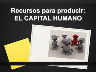 Recursos para producir:
EL CAPITAL HUMANO
 