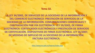 Tema 32.
LA LEY 34/2002, DE SERVICIOS DE LA SOCIEDAD DE LA INFORMACIÓN Y
DEL COMERCIO ELECTRÓNICO: PRESTACIÓN DE SERVICIOS DE LA
SOCIEDAD DE LA INFORMACIÓN. COMUNICACIONES COMERCIALES Y
CONTRATACIÓN POR VÍA ELECTRÓNICA. LEY 59/2003, DE FIRMA
ELECTRÓNICA: CERTIFICADOS ELECTRÓNICOS Y PRESTACIÓN DE SERVICIOS
DE CERTIFICACIÓN. DISPOSITIVOS DE FIRMA ELECTRÓNICA. LEY 56/2007,
DE MEDIDAS DE IMPULSO DE LA SOCIEDAD DE LA INFORMACIÓN:
FACTURA ELECTRÓNICA.
http://www.lssi.gob.es/Paginas/index.aspx
 