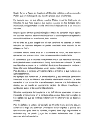 Según Burnet y Taylor, en Inglaterra, el Sócrates histórico es el que describe
Platón, que sin duda superó a su maestro gracias a sus enseñanzas.
Es evidente que en sus últimos escritos Platón prescinde totalmente de
Sócrates, lo que hace suponer que cuando aparece en los diálogos como
interlocutor principal Platón se está refiriéndose efectivamente a las ideas de
Sócrates.
Ninguno puede afirmar que los Diálogos de Platón no contienen ningún aporte
del Sócrates histórico, debiendo reconocer que la doctrina platónica representa
una continuación de las enseñanzas de su maestro.
Por lo tanto, se puede aceptar que si bien Jenofonte no describe un retrato
completo de Sócrates, tampoco se puede considerar autor absoluto de los
diálogos de Platón.
Aristóteles estuvo veinte años en la Academia de Platón, de modo que su
opinión es más que autorizada como para descartarla como hipótesis.
Él consideraba que a Sócrates se le pueden atribuir dos adelantos científicos,
el empleode los razonamientos inductivos y de la definición universal. De modo
que Sócrates se ocupó de la posibilidad de alcanzar los conceptos precisos y
fijos a diferencia de los sofistas que tenían teorías relativistas.
Para Sócrates, el concepto universal siempre es el mismo, lo que varía son los
ejemplosconcretos.
Por ejemplo todo hombre es un animal racional, y esta definición permanece
inalterable aunque su conducta sea diferente a la de otros hombres. De modo
que existe lo que no cambia, o sea el concepto universal o la definición de los
objetos, en un mundo en permanente cambio, de objetos imperfectos y
cambiantes que es el de nuestra vida cotidiana.
Sócrates consideraba de importancia a las definiciones universales porque se
interesaba principalmente en la conducta ética, porque éstas representaban la
base sólida para que los hombres pudieran salir del relativismo de las doctrinas
sofistas.
Para los sofistas, la justicia, por ejemplo, es diferente de una ciudad a otra, en
cambio si se logra una definición universal de lo que significa la justicia para
que sea válida para todos lo hombres, se podrá tener algo seguro sobre lo
cual construir y se podrán juzgar las acciones individuales con códigos
comunes a todos los estados.

 