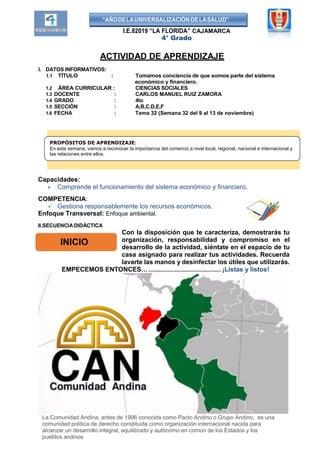 “AÑODELAUNIVERSALIZACIÓNDELASALUD”
I.E.82019 “LA FLORIDA” CAJAMARCA
4° Grado
ACTIVIDAD DE APRENDIZAJE
I. DATOS INFORMATIVOS:
1.1 TÍTULO : Tomamos conciencia de que somos parte del sistema
económico y financiero.
1.2 ÁREA CURRICULAR : CIENCIAS SOCIALES
1.3 DOCENTE : CARLOS MANUEL RUIZ ZAMORA
1.4 GRADO : 4to
1.5 SECCIÓN : A,B,C,D,E,F
1.6 FECHA : Tema 32 (Semana 32 del 9 al 13 de noviembre)
Capacidades:
 Comprende el funcionamiento del sistema económico y financiero.
COMPETENCIA:
 Gestiona responsablemente los recursos económicos.
Enfoque Transversal: Enfoque ambiental.
II.SECUENCIA DIDÁCTICA
Con la disposición que te caracteriza, demostrarás tu
organización, responsabilidad y compromiso en el
desarrollo de la actividad, siéntate en el espacio de tu
casa asignado para realizar tus actividades. Recuerda
lavarte las manos y desinfectar los útiles que utilizarás.
EMPECEMOS ENTONCES…................................................. ¡Listas y listos!
La Comunidad Andina, antes de 1996 conocida como Pacto Andino o Grupo Andino, es una
comunidad política de derecho constituida como organización internacional nacida para
alcanzar un desarrollo integral, equilibrado y autónomo en común de los Estados y los
pueblos andinos
INICIO
PROPÓSITOS DE APRENDIZAJE:
En esta semana, vamos a reconocer la importancia del comercio a nivel local, regional, nacional e internacional y
las relaciones entre ellos.
 