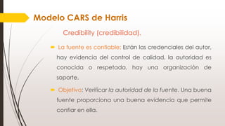 Credibility (credibilidad).
 La fuente es confiable: Están las credenciales del autor,
hay evidencia del control de calidad, la autoridad es
conocida o respetada, hay una organización de
soporte.
 Objetivo: Verificar la autoridad de la fuente. Una buena
fuente proporciona una buena evidencia que permite
confiar en ella.
Modelo CARS de Harris
 
