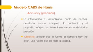 Accuracy (precisión).
 La información es actualizada, habla de hechos,
detallada, exacta, completa, la audiencia y el
propósito reflejan las intenciones de exhaustividad y
precisión.
 Objetivo: verificar que la fuente es correcta hoy (no
ayer), una fuente que da toda la verdad.
Modelo CARS de Harris
 