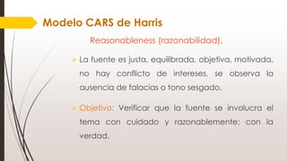 Reasonableness (razonabilidad).
 La fuente es justa, equilibrada, objetiva, motivada,
no hay conflicto de intereses, se observa la
ausencia de falacias o tono sesgado.
 Objetivo: Verificar que la fuente se involucra el
tema con cuidado y razonablemente; con la
verdad.
Modelo CARS de Harris
 
