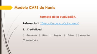 Formato de la evaluación.
Referencia 1. “Dirección de la página web”
1. Credibilidad
( ) Excelente ( ) Bien ( ) Regular ( ) Pobre ( ) Muy pobre
Comentarios:
Modelo CARS de Harris
 