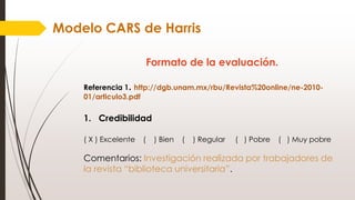 Modelo CARS de Harris
Formato de la evaluación.
Referencia 1. http://dgb.unam.mx/rbu/Revista%20online/ne-2010-
01/articulo3.pdf
1. Credibilidad
( X ) Excelente ( ) Bien ( ) Regular ( ) Pobre ( ) Muy pobre
Comentarios: Investigación realizada por trabajadores de
la revista “biblioteca universitaria”.
 