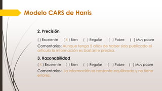 Modelo CARS de Harris
2. Precisión
( ) Excelente ( X ) Bien ( ) Regular ( ) Pobre ( ) Muy pobre
Comentarios: Aunque tenga 5 años de haber sido publicado el
artículo la información es bastante precisa.
3. Razonabilidad
( X ) Excelente ( ) Bien ( ) Regular ( ) Pobre ( ) Muy pobre
Comentarios: La información es bastante equilibrada y no tiene
errores.
 