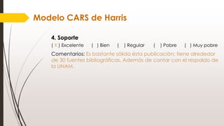 Modelo CARS de Harris
4. Soporte
( X ) Excelente ( ) Bien ( ) Regular ( ) Pobre ( ) Muy pobre
Comentarios: Es bastante sólida ésta publicación; tiene alrededor
de 30 fuentes bibliográficas. Además de contar con el respaldo de
la UNAM.
 