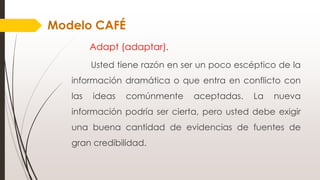 Adapt (adaptar).
Usted tiene razón en ser un poco escéptico de la
información dramática o que entra en conflicto con
las ideas comúnmente aceptadas. La nueva
información podría ser cierta, pero usted debe exigir
una buena cantidad de evidencias de fuentes de
gran credibilidad.
Modelo CAFÉ
 