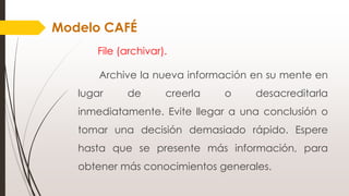File (archivar).
Archive la nueva información en su mente en
lugar de creerla o desacreditarla
inmediatamente. Evite llegar a una conclusión o
tomar una decisión demasiado rápido. Espere
hasta que se presente más información, para
obtener más conocimientos generales.
Modelo CAFÉ
 