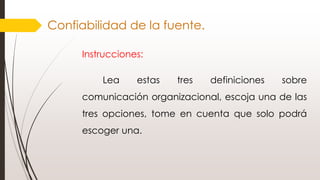 Confiabilidad de la fuente.
Instrucciones:
Lea estas tres definiciones sobre
comunicación organizacional, escoja una de las
tres opciones, tome en cuenta que solo podrá
escoger una.
 