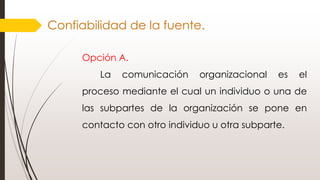 Confiabilidad de la fuente.
Opción A.
La comunicación organizacional es el
proceso mediante el cual un individuo o una de
las subpartes de la organización se pone en
contacto con otro individuo u otra subparte.
 