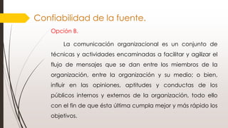 Confiabilidad de la fuente.
Opción B.
La comunicación organizacional es un conjunto de
técnicas y actividades encaminadas a facilitar y agilizar el
flujo de mensajes que se dan entre los miembros de la
organización, entre la organización y su medio; o bien,
influir en las opiniones, aptitudes y conductas de los
públicos internos y externos de la organización, todo ello
con el fin de que ésta última cumpla mejor y más rápido los
objetivos.
 