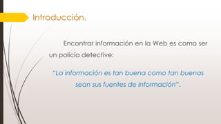 Introducción.
Encontrar información en la Web es como ser
un policía detective:
“La información es tan buena como tan buenas
sean sus fuentes de información”.
 