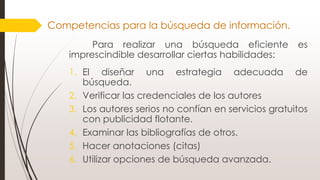 Para realizar una búsqueda eficiente es
imprescindible desarrollar ciertas habilidades:
1. El diseñar una estrategia adecuada de
búsqueda.
2. Verificar las credenciales de los autores
3. Los autores serios no confían en servicios gratuitos
con publicidad flotante.
4. Examinar las bibliografías de otros.
5. Hacer anotaciones (citas)
6. Utilizar opciones de búsqueda avanzada.
Competencias para la búsqueda de información.
 