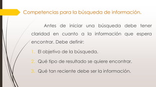 Antes de iniciar una búsqueda debe tener
claridad en cuanto a la información que espera
encontrar. Debe definir:
1. El objetivo de la búsqueda.
2. Qué tipo de resultado se quiere encontrar.
3. Qué tan reciente debe ser la información.
Competencias para la búsqueda de información.
 