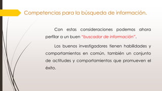 Competencias para la búsqueda de información.
Con estas consideraciones podemos ahora
perfilar a un buen “buscador de información”.
Los buenos investigadores tienen habilidades y
comportamientos en común, también un conjunto
de actitudes y comportamientos que promueven el
éxito.
 