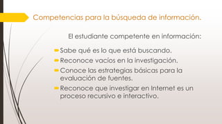 El estudiante competente en información:
Sabe qué es lo que está buscando.
Reconoce vacíos en la investigación.
Conoce las estrategias básicas para la
evaluación de fuentes.
Reconoce que investigar en Internet es un
proceso recursivo e interactivo.
Competencias para la búsqueda de información.
 