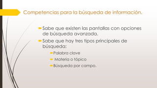 Sabe que existen las pantallas con opciones
de búsqueda avanzada.
Sabe que hay tres tipos principales de
búsqueda:
Palabra clave
 Materia o tópico
Búsqueda por campo.
Competencias para la búsqueda de información.
 
