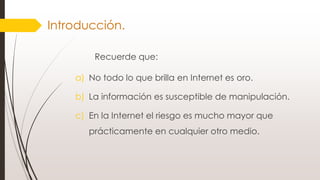 Introducción.
Recuerde que:
a) No todo lo que brilla en Internet es oro.
b) La información es susceptible de manipulación.
c) En la Internet el riesgo es mucho mayor que
prácticamente en cualquier otro medio.
 