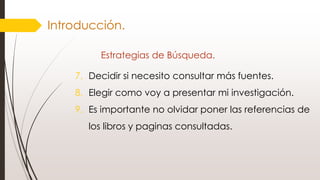 Introducción.
Estrategias de Búsqueda.
7. Decidir si necesito consultar más fuentes.
8. Elegir como voy a presentar mi investigación.
9. Es importante no olvidar poner las referencias de
los libros y paginas consultadas.
 