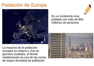 Población de Europa
Es un continente muy
poblado con más de 800
millones de personas
La mayoría de la población
europea es urbana y vive en
grandes ciudades, el litorial
mediterraneo es una de las zonas
de mayor densidad de población