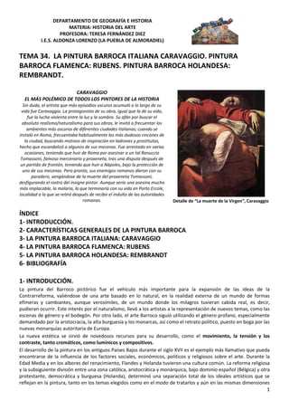 DEPARTAMENTO DE GEOGRAFÍA E HISTORIA
                       MATERIA: HISTORIA DEL ARTE
                    PROFESORA: TERESA FERNÁNDEZ DIEZ
           I.E.S. ALDONZA LORENZO (LA PUEBLA DE ALMORADIEL)


TEMA 34. LA PINTURA BARROCA ITALIANA CARAVAGGIO. PINTURA
BARROCA FLAMENCA: RUBENS. PINTURA BARROCA HOLANDESA:
REMBRANDT.

                      CARAVAGGIO
  EL MÁS POLÉMICO DE TODOS LOS PINTORES DE LA HISTORIA
  Sin duda, el artista que más episodios oscuros acumuló a lo largo de su
 vida fue Caravaggio. La protagonista de su obra, igual que la de su vida,
     fue la lucha violenta entre la luz y la sombra. Su afán por buscar el
  absoluto realismo/naturalismo para sus obras, le invitó a frecuentar los
    ambientes más oscuros de diferentes ciudades italianas; cuando se
instaló en Roma, frecuentaba habitualmente los más dudosos rincones de
   la ciudad, buscando motivos de inspiración en ladrones y prostitutas,
hecho que escandalizó a algunos de sus mecenas. Fue arrestado en varias
   ocasiones, teniendo que huir de Roma por asesinar a un tal Ranuccio
 Tomassoni, famoso mercenario y proxeneta, tras una disputa después de
 un partido de frontón, teniendo que huir a Nápoles, bajo la protección de
  uno de sus mecenas. Pero pronto, sus enemigos romanos dieron con su
       paradero, vengándose de la muerte del proxeneta Tomassoni,
desfigurando el rostro del insigne pintor. Aunque sería una asesina mucho
más implacable, la malaria, la que terminaría con su vida en Porto Ercole,
localidad a la que se retiró después de recibir el indulto de las autoridades
                                   romanas.                                     Detalle de “La muerte de la Virgen”, Caravaggio

ÍNDICE
1- INTRODUCCIÓN.
2- CARACTERÍSTICAS GENERALES DE LA PINTURA BARROCA
3- LA PINTURA BARROCA ITALIANA: CARAVAGGIO
4- LA PINTURA BARROCA FLAMENCA: RUBENS
5- LA PINTURA BARROCA HOLANDESA: REMBRANDT
6- BIBLIOGRAFÍA

1- INTRODUCCIÓN.
La pintura del Barroco pictórico fue el vehículo más importante para la expansión de las ideas de la
Contrarreforma, valiéndose de una arte basado en lo natural, en la realidad externa de un mundo de formas
efímeras y cambiantes, aunque verosímiles, de un mundo donde los milagros tuvieran cabida real, es decir,
pudieran ocurrir. Este interés por el naturalismo, llevó a los artistas a la representación de nuevos temas, como las
escenas de género y el bodegón. Por otro lado, el arte Barroco siguió utilizando el género profano, especialmente
demandado por la aristocracia, la alta burguesía y los monarcas, así como el retrato político, puesto en boga por las
nuevas monarquías autoritaria de Europa.
La nueva estética se sirvió de novedosos recursos para su desarrollo, como el movimiento, la tensión y los
contraste, tanto cromáticos, como lumínicos y compositivos.
El desarrollo de la pintura en los antiguos Países Bajos durante el siglo XVII es el ejemplo más llamativo que pueda
encontrarse de la influencia de los factores sociales, económicos, políticos y religiosos sobre el arte. Durante la
Edad Media y en los albores del renacimiento, Flandes y Holanda tuvieron una cultura común. La reforma religiosa
y la subsiguiente división entre una zona católica, aristocrática y monárquica, bajo dominio español (Bélgica) y otra
protestante, democrática y burguesa (Holanda), determinó una separación total de los ideales artísticos que se
reflejan en la pintura, tanto en los temas elegidos como en el modo de tratarlos y aún en las mismas dimensiones
                                                                                                                    1
 
