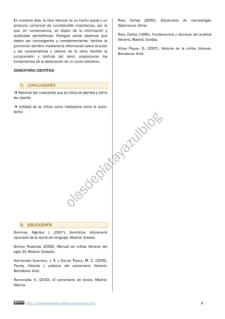 http://olasdeplatayazulblog.wordpress.com 6
En nuestros días, la obra literaria es un hecho social y un
producto comercial de considerable importancia, por lo
que, en consecuencia, es objeto de la información y
publicidad periodísticas. Persigue varios objetivos que
deben ser convergentes y complementarios: facilitar la
promoción del libro mediante la información sobre el autor
y las características y valores de la obra; facilitar la
comprensión y disfrute del texto; proporcionar los
fundamentos de la elaboración de un juicio valorativo.
COMENTARIO CIENTÍFICO
5. CONCLUSIONES
à Retomar las cuestiones que la crítica se plantea y cómo
las aborda.
à Utilidad de la crítica como mediadora entre el autor-
lector.
6. BIBLIOGRAFÍA
Greimas, Algirdas J. (2007), Semiótica: diccionario
razonado de la teoría del lenguaje, Madrid: Gredos.
Gómez Redondo (2008), Manual de crítica literaria del
siglo XX, Madrid: Castalia.
Hernández Guerrero, J. A. y García Tejera, M. C. (2005),
Teoría, historia y práctica del comentario literario,
Barcelona: Ariel.
Ramoneda, A. (2010), El comentario de textos, Madrid:
Alianza
Reis, Carlos (2002), Diccionario de narratología,
Salamanca: Almar
Reis, Carlos (1985), Fundamentos y técnicas del análisis
literario, Madrid: Gredos.
Viñas Piquer, D. (2007), Historia de la crítica literaria,
Barcelona: Ariel.
 