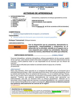 “AÑODELAUNIVERSALIZACIÓNDELASALUD”
I.E.82019 “LA FLORIDA” CAJAMARCA
4° Grado
ACTIVIDAD DE APRENDIZAJE
I. DATOS INFORMATIVOS:
1.1 TÍTULO : Conocemos y explicamos el enfoque geosistémico de las
cuencas hidrográficas
1.2 ÁREA CURRICULAR : CIENCIAS SOCIALES
1.3 DOCENTE : CARLOS MANUEL RUIZ ZAMORA
1.4 GRADO : 4to
1.5 SECCIÓN : A,B,C,D,E,F
1.6 FECHA : Tema 35 (Semana 35 del 30 de noviembre al 04 de diciembre)
COMPETENCIA:
 Gestiona responsablemente el espacio y el ambiente
Capacidades:
 Maneja fuentes de información para comprender el espacio geográfico.
Enfoque Transversal: Enfoque inclusivo.
II.SECUENCIA DIDÁCTICA
Con la disposición que te caracteriza, demostrarás tu
organización, responsabilidad y compromiso en el
desarrollo de la actividad, siéntate en el espacio de tu
casa asignado para realizar tus actividades. Recuerda
lavarte las manos y desinfectar los útiles que utilizarás.
EMPECEMOS ENTONCES…................................................. ¡Listas y listos!
Cuencas hidrográficas, vertientes hidrográficas, enfoque geosistémico de las cuencas, gestión
de las cuencas. ¿Qué relación existen entre estos conceptos? ¿Cómo nos relacionamos con las
cuencas? ¿Cómo podemos hacer un uso responsable de los recursos que nos ofrecen las
cuencas?
Si tienes alguna dificultad para realizar la actividad solicita el apoyo de un familiar.
¡Empecemos!
¿Qué haremos?
Hace unas semanas, Arturo escuchó en un programa de televisión que un funcionario de la
Autoridad Nacional el Agua - ANA, informaba que el Perú tiene 159 cuencas hidrográficas, 62 en
la vertiente del Pacífico, 84 en la vertiente del Amazonas y 13 en la vertiente del lago Titicaca.
Pero lo que le llamó más la atención fue escuchar al funcionario señalar como conclusión lo
siguiente: “Tenemos que gestionar adecuadamente las cuencas para aprovechar sus
potencialidades; para ello, es necesario tener un enfoque geosistémico”. Motivado por lo
escuchado, Arturo indagó sobre las cuencas y el enfoque geosistémico. Así, comenzó a pensar
en las cuencas hidrográficas de su región y se preguntó: ¿Qué acciones se deberían proponer
para gestionar adecuadamente las cuencas de mi región?
¿Preparada/o?
INICIO
PROPÓSITOS DE APRENDIZAJE:
En esta semana, en la primera actividad, vas a conocer las características y tipos de cuencas hidrográficas en
nuestro país mediante la revisión de diversas fuentes y recursos cartográficos. segunda actividad, vas a explicar
los elementos que componen una cuenca hidrográfica desde el enfoque geosistémico.
 