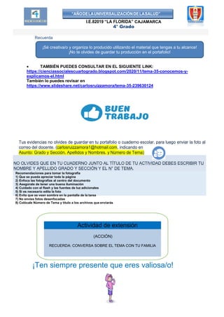 “AÑODELAUNIVERSALIZACIÓNDELASALUD”
I.E.82019 “LA FLORIDA” CAJAMARCA
4° Grado
Recuerda
 TAMBIÉN PUEDES CONSULTAR EN EL SIGUIENTE LINK:
https://cienciassocialescuartogrado.blogspot.com/2020/11/tema-35-conocemos-y-
explicamos-el.html
También lo puedes revisar en
https://www.slideshare.net/carlosruizzamora/tema-35-239630124
Tus evidencias no olvides de guardar en tu portafolio o cuaderno escolar, para luego enviar la foto al
correo del docente. (carlosruizzamora1@hotmail.com, indicando en
Asunto: Grado y Sección, Apellidos y Nombres, y Número de Tema)
NO OLVIDES QUE EN TU CUADERNO JUNTO AL TÍTULO DE TU ACTIVIDAD DEBES ESCRIBIR TU
NOMBRE Y APELLIDO GRADO Y SECCIÓN Y EL N° DE TEMA.
Recomendaciones para tomar la fotografía
1) Que se pueda apreciar toda la página
2) Enfoca las fotografías al centro del documento
3) Asegúrate de tener una buena iluminación
4) Cuidado con el flash y las fuentes de luz adicionales
5) Si es necesario edita la foto
6) Evita que se vean sombra en la pantalla de la tarea
7) No envíes fotos desenfocadas
8) Colócale Número de Tema y título a los archivos que enviarás
¡Ten siempre presente que eres valiosa/o!
(ACCIÓN)
RECUERDA: CONVERSA SOBRE EL TEMA CON TU FAMILIA
Actividad de extensión
¡Sé creativa/o y organiza lo producido utilizando el material que tengas a tu alcance!
¡No te olvides de guardar tu producción en el portafolio!
 