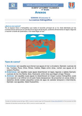 “AÑODELAUNIVERSALIZACIÓNDELASALUD”
I.E.82019 “LA FLORIDA” CAJAMARCA
4° Grado
Anexos
SEMANA 35 (recurso 1)
La cuenca hidrográfica
…………………………………………………………………………………………
¿Qué es una cuenca?
“Es el espacio físico o hidrográfico que rodea el recorrido principal de un río. Está delimitada por las
cumbres de los cerros por la cual discurre el agua de las lluvias, pudiendo almacenarse en lagos o lagunas
o recorrer a través de quebradas o ríos hasta llegar al mar”1
Tipos de cuenca2
1. Exorreicas: son aquellas que drenan sus aguas al mar o al océano. Ejemplo: cuencas de
los, Tumbes, Piura, Chira, Rímac, Cañete, Majes entre otras, vierten sus aguas en el
océano Pacífico.
2. Endorreicas: son aquellas cuyas aguas desembocan en lagos, lagunas o salares. Ejemplo:
cuencas de los ríos Ramis, Ilave, Huancané, entre otras que llegan al lago Titicaca.
3. Arreicas: son aquellas cuyas aguas no desembocan en ningún cuerpo hidrográfico, pues
se evaporan o se infiltran en el suelo hasta desaparecer. Se presentan en zonas áridas o
desiertos donde existen pequeños cursos de agua de carácter temporal o intermitente.
Ejemplo: Las aguadas, Oasis Huacachina.
1
 