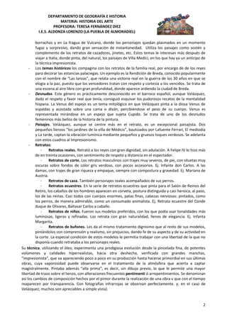 DEPARTAMENTO DE GEOGRAFÍA E HISTORIA
                      MATERIA: HISTORIA DEL ARTE
                   PROFESORA: TERESA FERNÁNDEZ DIEZ
          I.E.S. ALDONZA LORENZO (LA PUEBLA DE ALMORADIEL)

         borrachos y en La fragua de Vulcano, donde los personajes quedan plasmados en un momento
         fugaz y sorpresivo, dando gran sensación de instantaneidad. Utiliza los paisajes como sostén y
         complemento de los retratos de cazadores, jinetes, etc. Estos temas le interesan más después de
         viajar a Italia, donde pinta, del natural, los paisajes de Villa Medici, en los que hay ya un anticipo de
         la técnica impresionista.
     - Los temas históricos los compagina con los retratos de la familia real, por encargo de de los reyes
         para decorar las estancias palaciegas. Un ejemplo es la Rendición de Breda, conocido popularmente
         con el nombre de “Las lanzas”, que relata una victoria real en la guerra de los 30 años en que se
         elogia a la paz, puesto que los vencedores tratan con respeto y cortesía a los vencidos. Se trata de
         una escena al aire libre con gran profundidad, donde aparece ardiendo la ciudad de Breda.
     - Desnudos. Este género es prácticamente desconocido en el barroco español, aunque Velázquez,
         dado el respeto y favor real que tenía, consiguió esquivar los pudorosos recatos de la mentalidad
         hispana. La Venus del espejo es un tema mitológico en que Velázquez pinta a la diosa Venus de
         espaldas y acostada sobre una cama o diván, percibiéndose el peso de su cuerpo. Venus es
         representada mirándose en un espejo que sujeta Cupido. Se trata de uno de los desnudos
         femeninos más bellos de la historia de la pintura.
     - Paisajes. Velázquez, aunque se centre más en el retrato, es un excepcional paisajista. Dos
         pequeños lienzos “los jardines de la villa de Médicis”, bautizados por Lafuente Ferrari, El mediodía
         y La tarde, captan la vibración lumínica mediante pequeños y gruesos toques verdosos. Se adelanta
         con estos cuadros al Impresionismo.
     - Retratos:
             -    Retratos reales. Retrató a los reyes con gran dignidad, sin adulación. A Felipe IV lo hizo más
         de en treinta ocasiones, con sentimiento de respeto y distancia en el espectador.
             -    Retratos de corte. Los retratos masculinos con trajes muy severos, de pie, con siluetas muy
         oscuras sobre fondos de color gris verdoso, con pocos accesorios. Ej. Infante don Carlos. A las
         damas, con trajes de gran riqueza y empaque, siempre con compostura y gravedad. Ej. Mariana de
         Austria.
             -    Retratos de caza. También personajes reales acompañados de sus perros.
             -    Retratos ecuestres. En la serie de retratos ecuestres que pinta para el Salón de Reinos del
         Retiro, los caballos de los hombres aparecen en corveta, postura distinguida y casi heroica, al paso,
         los de las reinas. Casi todos con cuerpos enormes, patas finas, cabezas nerviosas: pintados, como
         los perros, de manera admirable, como un consumado animalista. Ej. Retrato ecuestre del Conde
         duque de Olivares, Baltasar Carlos a caballo.
             -    Retratos de niños. Fueron sus modelos preferidos, con los que podía usar tonalidades más
         luminosas, ligeras y refinadas. Los retrata con gran naturalidad, llenos de elegancia. Ej. Infanta
         Margarita.
             -    Retratos de bufones. Les da el mismo tratamiento dignísimo que al resto de sus modelos,
         pintándolos con comprensión y realismo, sin prejuicios, dando fe de su aspecto y de su actividad en
         la corte. La especial condición de estos modelos le permitía trabajar con una libertad de la que no
         disponía cuando retrataba a los personajes reales.
Su técnica, utilizando el óleo, experimenta una prodigiosa evolución desde la pincelada fina, de potentes
volúmenes y calidades hiperrealistas, hacia otra deshecha, verificada con grandes manchas,
“impresionista”, que va apareciendo poco a poco en su producción hasta hacerse primordial en sus últimas
obras, cuya vaporosidad puede observarse en el tratamiento de la atmósfera que acierta a captar
magistralmente. Pintaba además “alla prima”, es decir, sin dibujo previo, lo que le permite una mayor
libertad de trazo sobre el lienzo, con alteraciones frecuentes pentimenti ó arrepentimientos. Se denominan
así los cambios de composición hechos por el pintor durante la realización de una obra v que con el tiempo
reaparecen por transparencia. Con fotografías infrarrojas se observan perfectamente. y. en el caso de
Velázquez; muchos son apreciables a simple vista).


                                                                                                                2
 