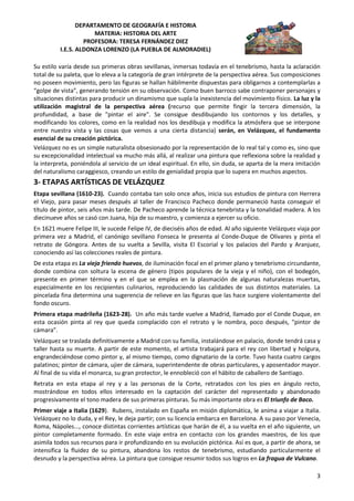 DEPARTAMENTO DE GEOGRAFÍA E HISTORIA
                      MATERIA: HISTORIA DEL ARTE
                   PROFESORA: TERESA FERNÁNDEZ DIEZ
          I.E.S. ALDONZA LORENZO (LA PUEBLA DE ALMORADIEL)

Su estilo varía desde sus primeras obras sevillanas, inmersas todavía en el tenebrismo, hasta la aclaración
total de su paleta, que lo eleva a la categoría de gran intérprete de la perspectiva aérea. Sus composiciones
no poseen movimiento, pero las figuras se hallan hábilmente dispuestas para obligarnos a contemplarlas a
“golpe de vista”, generando tensión en su observación. Como buen barroco sabe contraponer personajes y
situaciones distintas para producir un dinamismo que supla la inexistencia del movimiento físico. La luz y la
utilización magistral de la perspectiva aérea (recurso que permite fingir la tercera dimensión, la
profundidad, a base de "pintar el aire". Se consigue desdibujando los contornos y los detalles, y
modificando los colores, como en la realidad nos los desdibuja y modifica la atmósfera que se interpone
entre nuestra vista y las cosas que vemos a una cierta distancia) serán, en Velázquez, el fundamento
esencial de su creación pictórica.
Velázquez no es un simple naturalista obsesionado por la representación de lo real tal y como es, sino que
su excepcionalidad intelectual va mucho más allá, al realizar una pintura que reflexiona sobre la realidad y
la interpreta, poniéndola al servicio de un ideal espiritual. En ello, sin duda, se aparta de la mera imitación
del naturalismo caraggiesco, creando un estilo de genialidad propia que lo supera en muchos aspectos.
3- ETAPAS ARTÍSTICAS DE VELÁZQUEZ
Etapa sevillana (1610-23). Cuando contaba tan solo once años, inicia sus estudios de pintura con Herrera
el Viejo, para pasar meses después al taller de Francisco Pacheco donde permaneció hasta conseguir el
título de pintor, seis años más tarde. De Pacheco aprende la técnica tenebrista y la tonalidad madera. A los
diecinueve años se casó con Juana, hija de su maestro, y comienza a ejercer su oficio.
En 1621 muere Felipe III, le sucede Felipe IV, de dieciséis años de edad. Al año siguiente Velázquez viaja por
primera vez a Madrid, el canónigo sevillano Fonseca le presenta al Conde-Duque de Olivares y pinta el
retrato de Góngora. Antes de su vuelta a Sevilla, visita El Escorial y los palacios del Pardo y Aranjuez,
conociendo así las colecciones reales de pintura.
De esta etapa es La vieja friendo huevos, de iluminación focal en el primer plano y tenebrismo circundante,
donde combina con soltura la escena de género (tipos populares de la vieja y el niño), con el bodegón,
presente en primer término y en el que se emplea en la plasmación de algunas naturalezas muertas,
especialmente en los recipientes culinarios, reproduciendo las calidades de sus distintos materiales. La
pincelada fina determina una sugerencia de relieve en las figuras que las hace surgiere violentamente del
fondo oscuro.
Primera etapa madrileña (1623-28). Un año más tarde vuelve a Madrid, llamado por el Conde Duque, en
esta ocasión pinta al rey que queda complacido con el retrato y le nombra, poco después, "pintor de
cámara".
Velázquez se traslada definitivamente a Madrid con su familia, instalándose en palacio, donde tendrá casa y
taller hasta su muerte. A partir de este momento, el artista trabajará para el rey con libertad y holgura,
engrandeciéndose como pintor y, al mismo tiempo, como dignatario de la corte. Tuvo hasta cuatro cargos
palatinos; pintor de cámara, ujier de cámara, superintendente de obras particulares, y aposentador mayor.
Al final de su vida el monarca, su gran protector, le ennobleció con el hábito de caballero de Santiago.
Retrata en esta etapa al rey y a las personas de la Corte, retratados con los pies en ángulo recto,
mostrándose en todos ellos interesado en la captación del carácter del representado y abandonado
progresivamente el tono madera de sus primeras pinturas. Su más importante obra es El triunfo de Baco.
Primer viaje a Italia (1629). Rubens, instalado en España en misión diplomática, le anima a viajar a Italia.
Velázquez no lo duda, y el Rey, le deja partir; con su licencia embarca en Barcelona. A su paso por Venecia,
Roma, Nápoles..., conoce distintas corrientes artísticas que harán de él, a su vuelta en el año siguiente, un
pintor completamente formado. En este viaje entra en contacto con los grandes maestros, de los que
asimila todos sus recursos para ir profundizando en su evolución pictórica. Así es que, a partir de ahora, se
intensifica la fluidez de su pintura, abandona los restos de tenebrismo, estudiando particularmente el
desnudo y la perspectiva aérea. La pintura que consigue resumir todos sus logros en La fragua de Vulcano.

                                                                                                             3
 