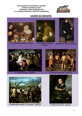 DEPARTAMENTO DE GEOGRAFÍA E HISTORIA
                   MATERIA: HISTORIA DEL ARTE
                PROFESORA: TERESA FERNÁNDEZ DIEZ
       I.E.S. ALDONZA LORENZO (LA PUEBLA DE ALMORADIEL)


                              GALERÍA DE IMÁGENES




LA VIEJA FRIENDO HUEVOS. Velázquez      EL AGUADOR DE SEVILLA.     RETRATO DE FELIPE IV. Velázquez
                                              Velázquez




        EL TRIUNFO DE BACO. Velázquez                     LA FRAGUA DE VULCANO. Velázquez




LA RENDICIÓN DE BREDA “LAS LANZAS”. Velázquez              EL NIÑO DE VALLECAS. Velázquez


                                                                                            5
 