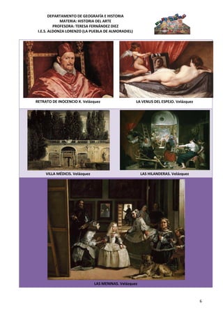 DEPARTAMENTO DE GEOGRAFÍA E HISTORIA
             MATERIA: HISTORIA DEL ARTE
          PROFESORA: TERESA FERNÁNDEZ DIEZ
 I.E.S. ALDONZA LORENZO (LA PUEBLA DE ALMORADIEL)




RETRATO DE INOCENCIO X. Velázquez                    LA VENUS DEL ESPEJO. Velázquez




     VILLA MÉDICIS. Velázquez                            LAS HILANDERAS. Velázquez




                                LAS MENINAS. Velázquez



                                                                                      6
 