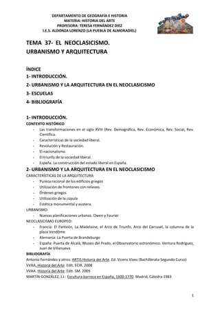 DEPARTAMENTO DE GEOGRAFÍA E HISTORIA
MATERIA: HISTORIA DEL ARTE
PROFESORA: TERESA FERNÁNDEZ DIEZ
I.E.S. ALDONZA LORENZO (LA PUEBLA DE ALMORADIEL)
1
TEMA 37- EL NEOCLASICISMO.
URBANISMO Y ARQUITECTURA
ÍNDICE
1- INTRODUCCIÓN.
2- URBANISMO Y LA ARQUITECTURA EN EL NEOCLASICISMO
3- ESCUELAS
4- BIBLIOGRAFÍA
1- INTRODUCCIÓN.
CONTEXTO HISTÓRICO
- Las transformaciones en el siglo XVIII (Rev. Demográfica, Rev. Económica, Rev. Social, Rev.
Científica.
- Características de la sociedad liberal.
- Revolución y Restauración.
- El nacionalismo.
- El triunfo de la sociedad liberal.
- España. La construcción del estado liberal en España.
2- URBANISMO Y LA ARQUITECTURA EN EL NEOCLASICISMO
CARACTERÍSTICAS DE LA ARQUITECTURA
- Pureza racional de los edificios griegos
- Utilización de frontones con relieves
- Órdenes griegos
- Utilización de la cúpula
- Estética monumental y austera.
URBANISMO
- Nuevas planificaciones urbanas: Owen y Fourier
NEOCLASICISMO EUROPEO:
- Francia: El Panteón, La Madelaine, el Arco de Triunfo, Arco del Carrusel, la columna de la
plaza Vendôme
- Alemania: La Puerta de Brandeburgo
- España: Puerta de Alcalá, Museo del Prado, el Observatorio astronómico. Ventura Rodríguez,
Juan de Villanueva.
BIBLIOGRAFÍA
Antonio Fernández y otros: ARTIS Historia del Arte. Ed. Vicens Vives (Bachillerato Segundo Curso)
VVAA. Historia del Arte. Edit. ECIR. 2008
VVAA. Historia del Arte. Edit. SM. 2009
MARTÍN GONZÁLEZ, J.J.: Escultura barroca en España, 1600-1770. Madrid, Cátedra 1983
 