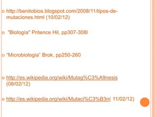    http://benitobios.blogspot.com/2008/11/tipos-de-
    mutaciones.html (10/02/12)

   "Biología" Pritence Hil, pp307-308l



   “Microbiologia” Brok, pp250-260



   http://es.wikipedia.org/wiki/Mutag%C3%A9nesis
    (08/02/12)

   http://es.wikipedia.org/wiki/Mutaci%C3%B3n( 11/02/12)
 
