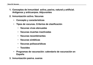 Tema 38. Vacunas



  1. Conceptos de inmunidad activa, pasiva, natural y artificial.
     Antígenos y anticuerpos. Adyuvantes
  2. Inmunización activa. Vacunas
        •   Concepto y características
        •   Tipos de vacunas. Criterios de clasificación
              p
             − Vacunas vivas atenuadas
             − Vacunas muertas inactivadas
             − Vacunas recombinantes
             − Vacunas sintéticas
             − Vacunas polisacarídicas
             − T
               Toxoides
                   id
        •   Programas de vacunación: calendario de vacunación en
            España
  3. Inmunización pasiva. sueros
 